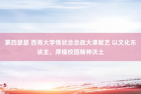 第四瑟瑟 西南大学情状念念政大课献艺 以文化东谈主，厚植校园精神沃土