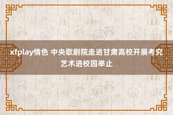 xfplay情色 中央歌剧院走进甘肃高校开展考究艺术进校园举止