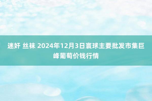 迷奸 丝袜 2024年12月3日寰球主要批发市集巨峰葡萄价钱行情