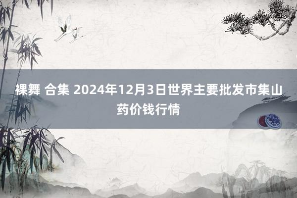 裸舞 合集 2024年12月3日世界主要批发市集山药价钱行情