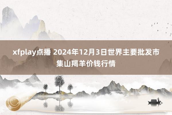 xfplay点播 2024年12月3日世界主要批发市集山羯羊价钱行情