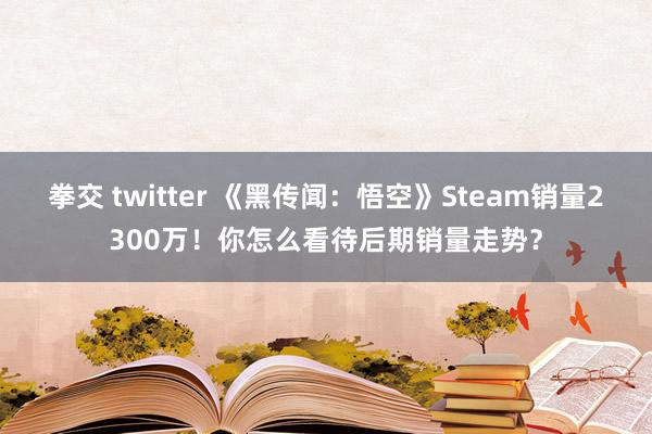 拳交 twitter 《黑传闻：悟空》Steam销量2300万！你怎么看待后期销量走势？