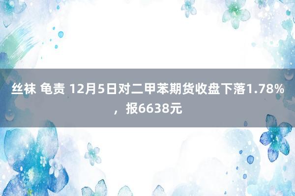 丝袜 龟责 12月5日对二甲苯期货收盘下落1.78%，报6638元