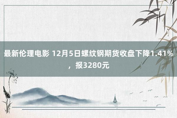 最新伦理电影 12月5日螺纹钢期货收盘下降1.41%，报3280元