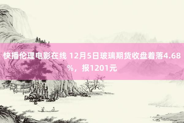 快播伦理电影在线 12月5日玻璃期货收盘着落4.68%，报1201元