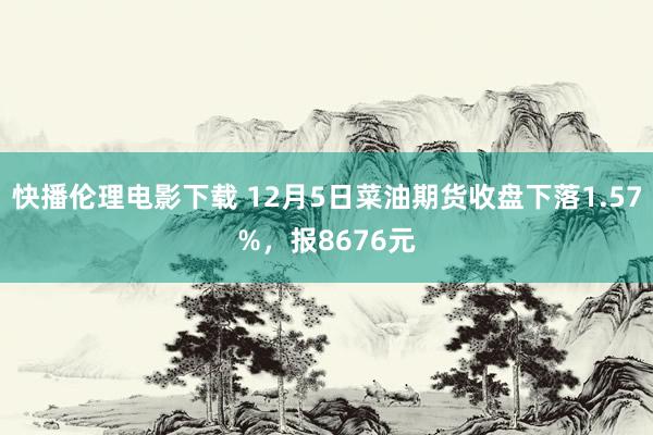 快播伦理电影下载 12月5日菜油期货收盘下落1.57%，报8676元