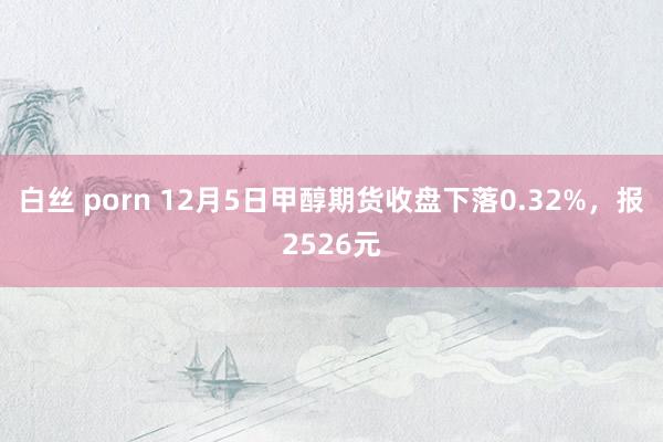 白丝 porn 12月5日甲醇期货收盘下落0.32%，报2526元