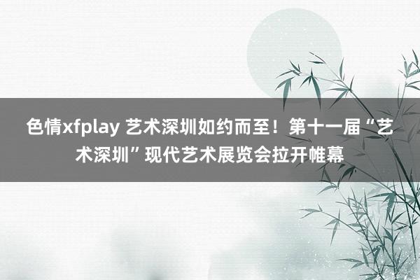 色情xfplay 艺术深圳如约而至！第十一届“艺术深圳”现代艺术展览会拉开帷幕