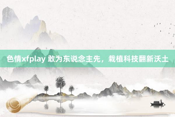 色情xfplay 敢为东说念主先，栽植科技翻新沃土