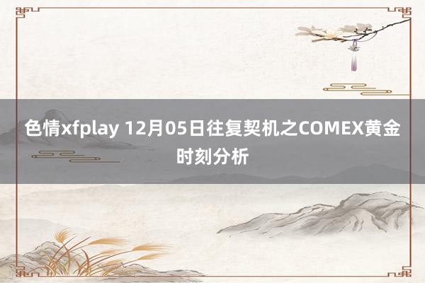 色情xfplay 12月05日往复契机之COMEX黄金时刻分析