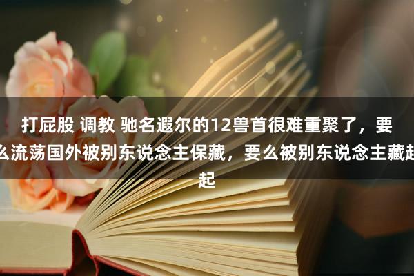 打屁股 调教 驰名遐尔的12兽首很难重聚了，要么流荡国外被别东说念主保藏，要么被别东说念主藏起