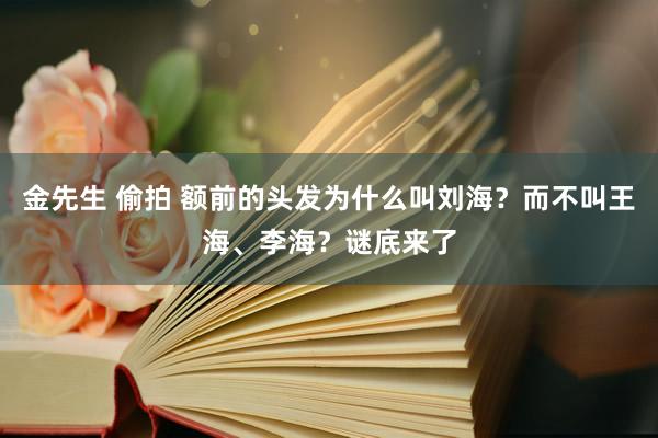 金先生 偷拍 额前的头发为什么叫刘海？而不叫王海、李海？谜底来了