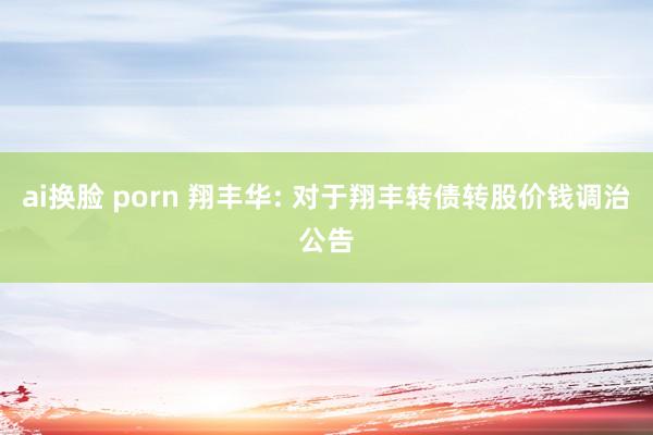 ai换脸 porn 翔丰华: 对于翔丰转债转股价钱调治公告