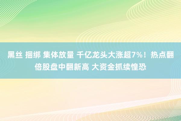 黑丝 捆绑 集体放量 千亿龙头大涨超7%！热点翻倍股盘中翻新高 大资金抓续惶恐