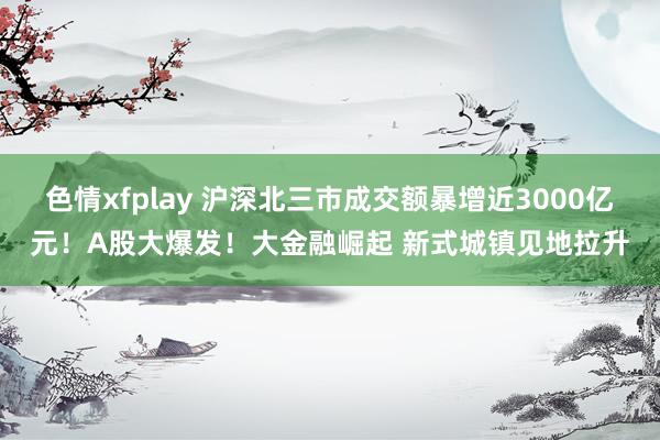 色情xfplay 沪深北三市成交额暴增近3000亿元！A股大爆发！大金融崛起 新式城镇见地拉升