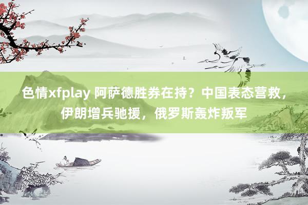 色情xfplay 阿萨德胜券在持？中国表态营救，伊朗增兵驰援，俄罗斯轰炸叛军