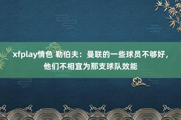 xfplay情色 勒伯夫：曼联的一些球员不够好，他们不相宜为那支球队效能