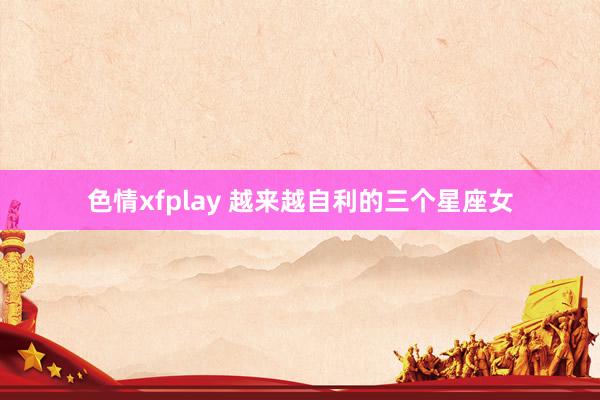 色情xfplay 越来越自利的三个星座女