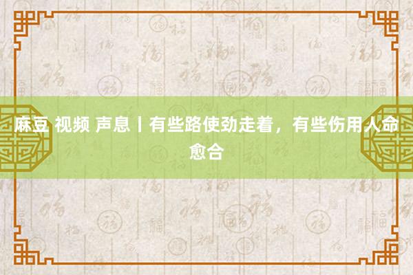 麻豆 视频 声息丨有些路使劲走着，有些伤用人命愈合