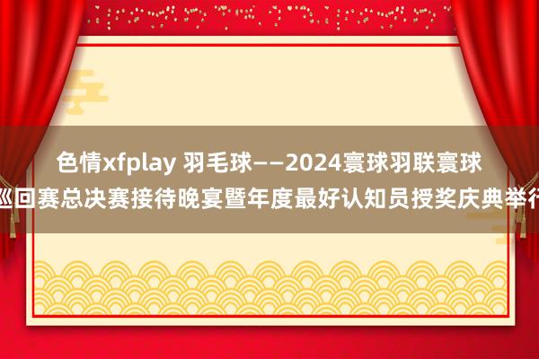 色情xfplay 羽毛球——2024寰球羽联寰球巡回赛总决赛接待晚宴暨年度最好认知员授奖庆典举行