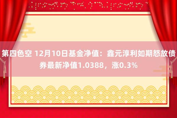 第四色空 12月10日基金净值：鑫元淳利如期怒放债券最新净值1.0388，涨0.3%