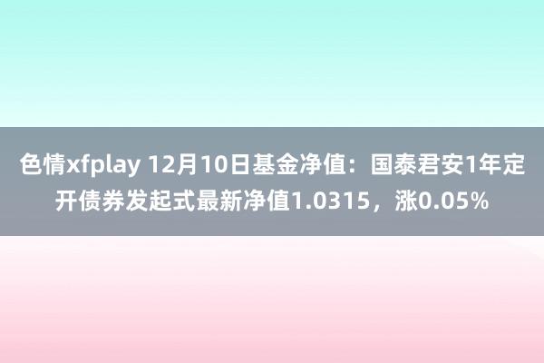 色情xfplay 12月10日基金净值：国泰君安1年定开债券发起式最新净值1.0315，涨0.05%