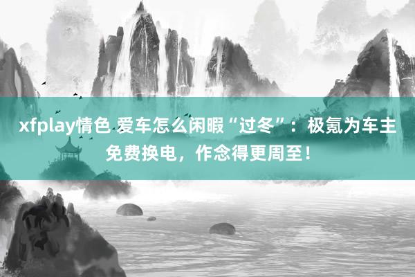 xfplay情色 爱车怎么闲暇“过冬”：极氪为车主免费换电，作念得更周至！