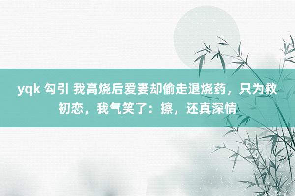 yqk 勾引 我高烧后爱妻却偷走退烧药，只为救初恋，我气笑了：擦，还真深情