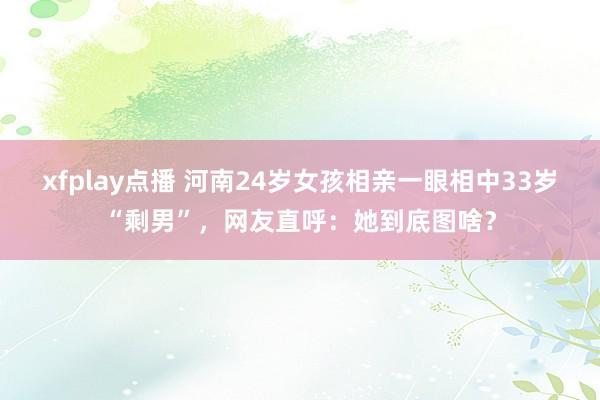 xfplay点播 河南24岁女孩相亲一眼相中33岁“剩男”，网友直呼：她到底图啥？