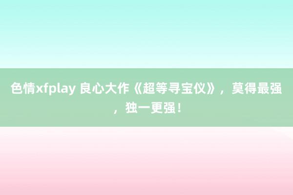 色情xfplay 良心大作《超等寻宝仪》，莫得最强，独一更强！