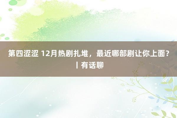 第四涩涩 12月热剧扎堆，最近哪部剧让你上面？丨有话聊