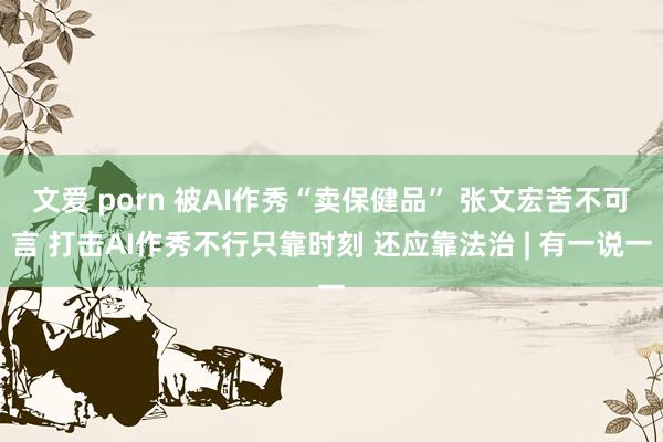 文爱 porn 被AI作秀“卖保健品” 张文宏苦不可言 打击AI作秀不行只靠时刻 还应靠法治 | 有一说一