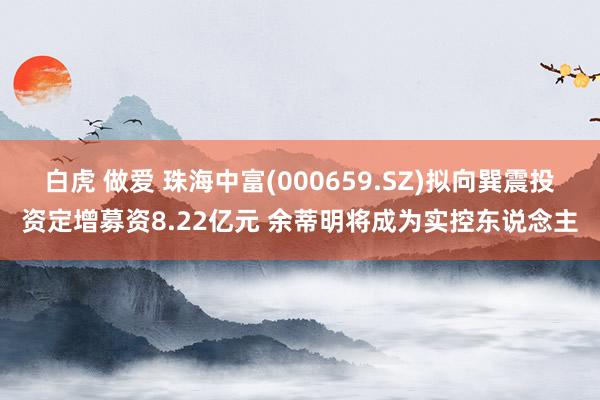 白虎 做爱 珠海中富(000659.SZ)拟向巽震投资定增募资8.22亿元 余蒂明将成为实控东说念主