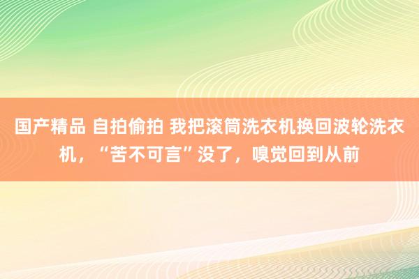 国产精品 自拍偷拍 我把滚筒洗衣机换回波轮洗衣机，“苦不可言”没了，嗅觉回到从前