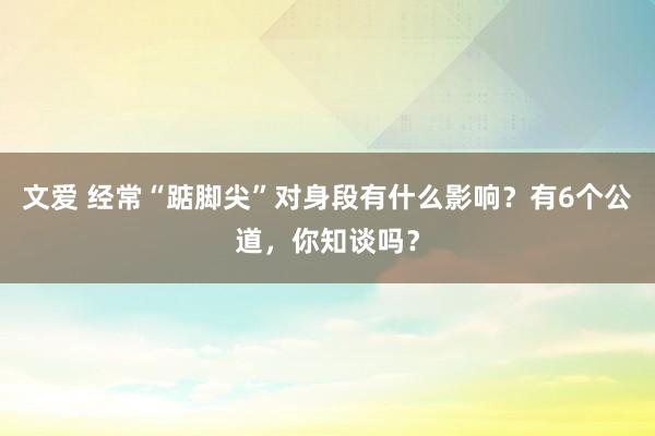 文爱 经常“踮脚尖”对身段有什么影响？有6个公道，你知谈吗？