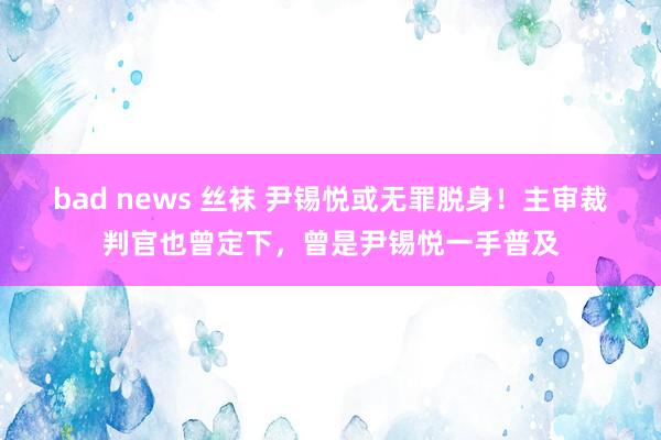 bad news 丝袜 尹锡悦或无罪脱身！主审裁判官也曾定下，曾是尹锡悦一手普及