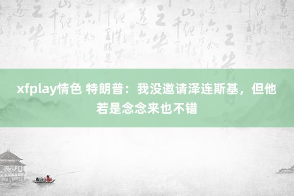 xfplay情色 特朗普：我没邀请泽连斯基，但他若是念念来也不错