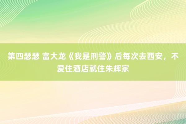 第四瑟瑟 富大龙《我是刑警》后每次去西安，不爱住酒店就住朱辉家