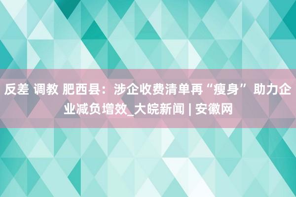 反差 调教 肥西县：涉企收费清单再“瘦身” 助力企业减负增效_大皖新闻 | 安徽网