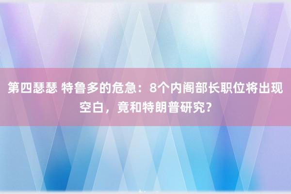 第四瑟瑟 特鲁多的危急：8个内阁部长职位将出现空白，竟和特朗普研究？