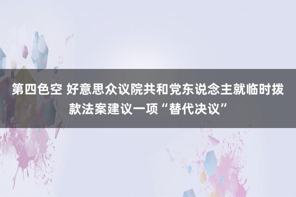 第四色空 好意思众议院共和党东说念主就临时拨款法案建议一项“替代决议”