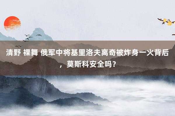 清野 裸舞 俄军中将基里洛夫离奇被炸身一火背后，莫斯科安全吗？