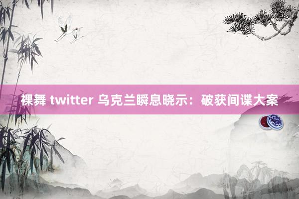 裸舞 twitter 乌克兰瞬息晓示：破获间谍大案