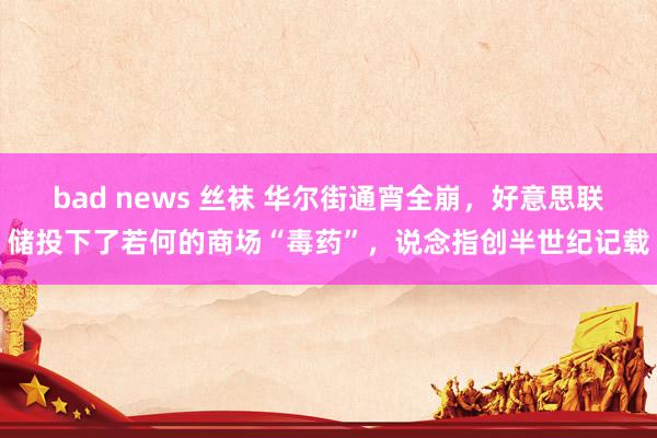 bad news 丝袜 华尔街通宵全崩，好意思联储投下了若何的商场“毒药”，说念指创半世纪记载