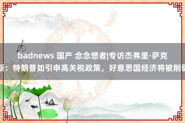 badnews 国产 念念想者|专访杰弗里·萨克斯：特朗普如引申高关税政策，好意思国经济将被削弱