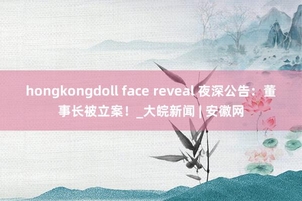 hongkongdoll face reveal 夜深公告：董事长被立案！_大皖新闻 | 安徽网