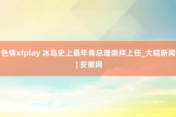 色情xfplay 冰岛史上最年青总理崇拜上任_大皖新闻 | 安徽网