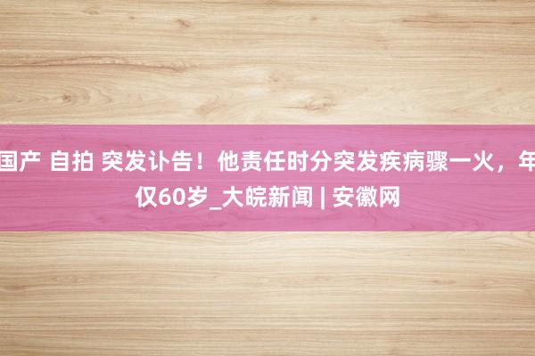 国产 自拍 突发讣告！他责任时分突发疾病骤一火，年仅60岁_大皖新闻 | 安徽网