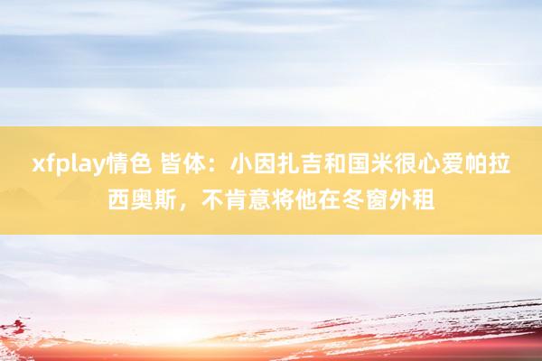 xfplay情色 皆体：小因扎吉和国米很心爱帕拉西奥斯，不肯意将他在冬窗外租