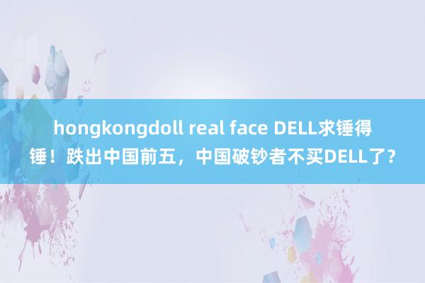 hongkongdoll real face DELL求锤得锤！跌出中国前五，中国破钞者不买DELL了？